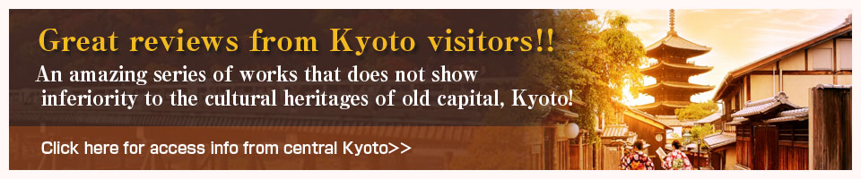 Great reviews from Kyoto visitors！！An amazing series of works that does not show inferiority to the cultural heritages of old capital, Kyoto!Click here for access info from central Kyoto